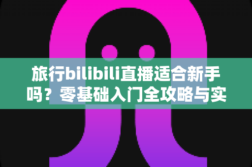 旅行bilibili直播适合新手吗？零基础入门全攻略与实战避坑指南