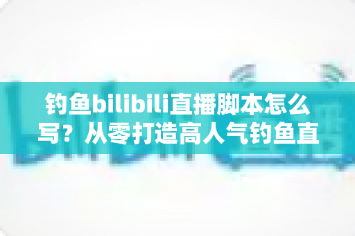 钓鱼bilibili直播脚本怎么写？从零打造高人气钓鱼直播间的实战指南