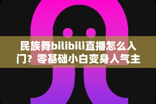 民族舞bilibili直播怎么入门?零基础小白变身人气主播的全流程实战指南 民族舞bilibili直播怎么入门?零基础小白变身人气主播的全流程实战指南