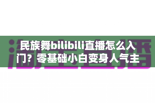 民族舞bilibili直播怎么入门?零基础小白变身人气主播的全流程实战指南 民族舞bilibili直播怎么入门?零基础小白变身人气主播的全流程实战指南