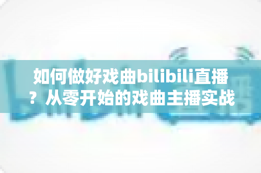 如何做好戏曲bilibili直播？从零开始的戏曲主播实战指南