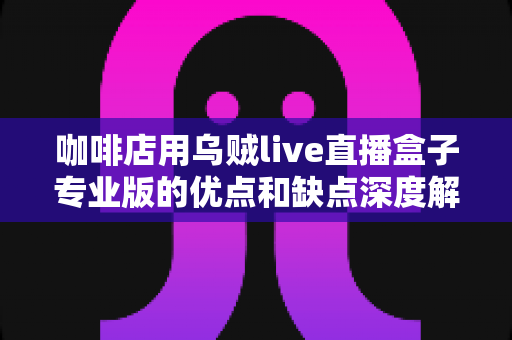 咖啡店用乌贼live直播盒子专业版的优点和缺点深度解析：咖啡店主提升客流与曝光的直播引流全指南