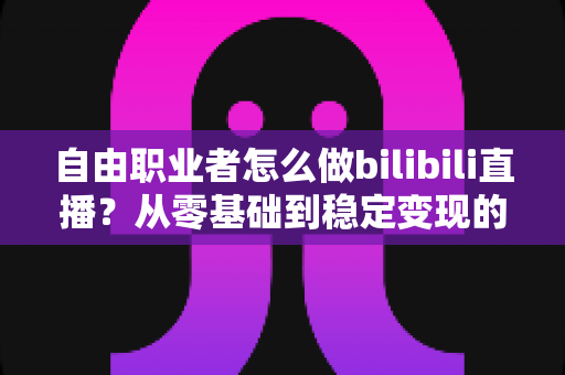 自由职业者怎么做bilibili直播？从零基础到稳定变现的全流程实战指南