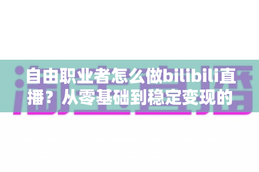 自由职业者怎么做bilibili直播？从零基础到稳定变现的全流程实战指南