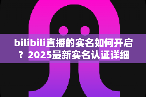 bilibili直播的实名如何开启?2025最新实名认证详细教程,手把手教你快速开通直播权限 bilibili直播的实名如何开启?2025最新实名认证详细教程,手把手教你快速开通直播权限