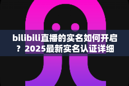 bilibili直播的实名如何开启？2025最新实名认证详细教程，手把手教你快速开通直播权限