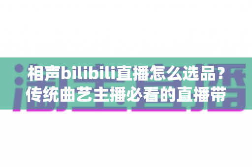 相声bilibili直播怎么选品？传统曲艺主播必看的直播带货选品策略全解析