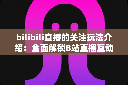 bilibili直播的关注玩法介绍：全面解锁B站直播互动权益与涨粉运营全攻略