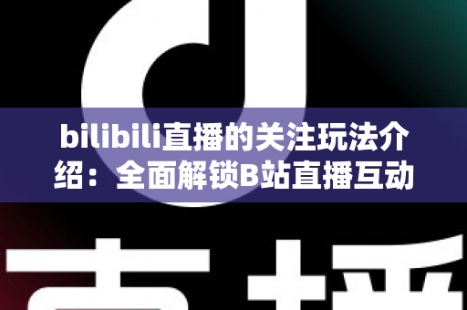 bilibili直播的关注玩法介绍：全面解锁B站直播互动权益与涨粉运营全攻略