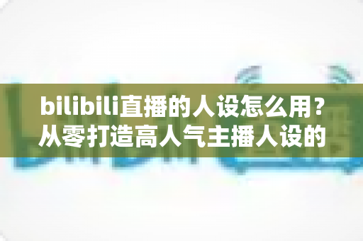 bilibili直播的人设怎么用?从零打造高人气主播人设的实战指南 bilibili直播的人设怎么用?从零打造高人气主播人设的实战指南