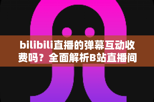 bilibili直播的弹幕互动收费吗?全面解析B站直播间弹幕互动的免费与付费功能 bilibili直播的弹幕互动收费吗?全面解析B站直播间弹幕互动的免费与付费功能