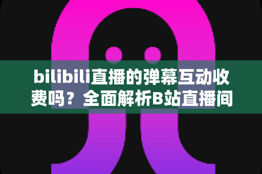 bilibili直播的弹幕互动收费吗？全面解析B站直播间弹幕互动的免费与付费功能