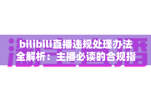 bilibili直播违规处理办法全解析:主播必读的合规指南与避坑手册 bilibili直播违规处理办法全解析:主播必读的合规指南与避坑手册