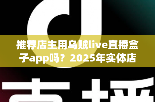 推荐店主用乌贼live直播盒子app吗？2025年实体店主直播带货工具深度测评与选购指南