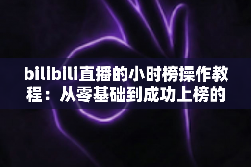 bilibili直播的小时榜操作教程:从零基础到成功上榜的完整实战指南 bilibili直播的小时榜操作教程:从零基础到成功上榜的完整实战指南