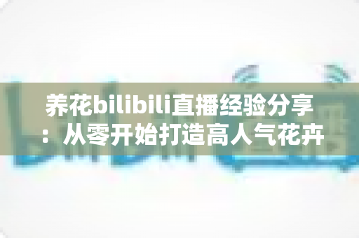 养花bilibili直播经验分享：从零开始打造高人气花卉直播间的实用指南