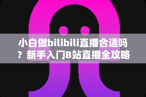 小白做bilibili直播合适吗?新手入门B站直播全攻略与避坑指南 小白做bilibili直播合适吗?新手入门B站直播全攻略与避坑指南