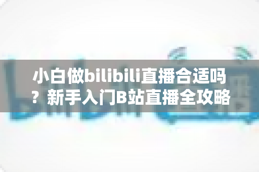 小白做bilibili直播合适吗?新手入门B站直播全攻略与避坑指南 小白做bilibili直播合适吗?新手入门B站直播全攻略与避坑指南