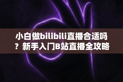 小白做bilibili直播合适吗?新手入门B站直播全攻略与避坑指南 小白做bilibili直播合适吗?新手入门B站直播全攻略与避坑指南