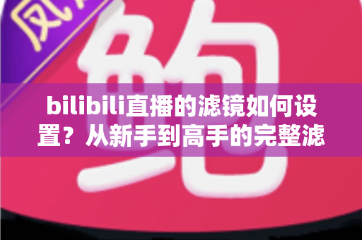 bilibili直播的滤镜如何设置？从新手到高手的完整滤镜与美颜优化指南