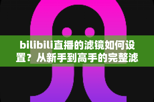 bilibili直播的滤镜如何设置？从新手到高手的完整滤镜与美颜优化指南