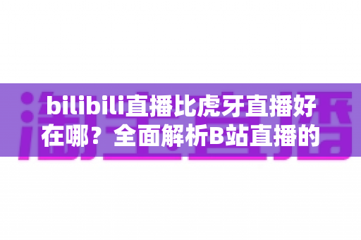 bilibili直播比虎牙直播好在哪?全面解析B站直播的独特魅力与核心优势 bilibili直播比虎牙直播好在哪?全面解析B站直播的独特魅力与核心优势
