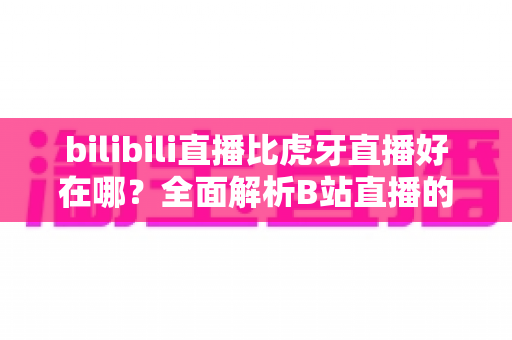 bilibili直播比虎牙直播好在哪？全面解析B站直播的独特魅力与核心优势