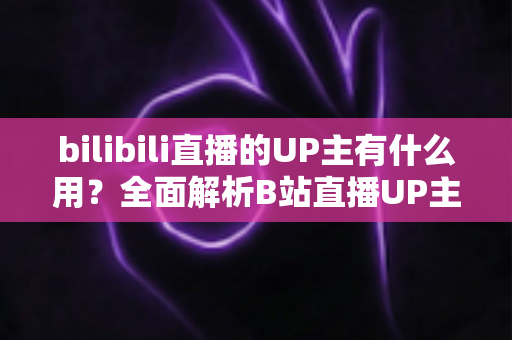 bilibili直播的UP主有什么用？全面解析B站直播UP主的多元价值与实际意义