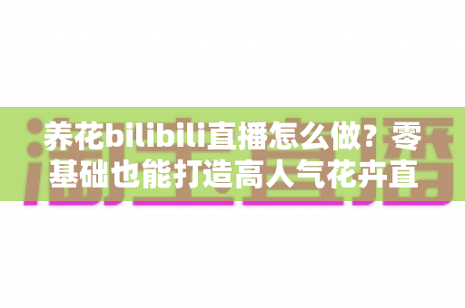 养花bilibili直播怎么做？零基础也能打造高人气花卉直播间的完整实战指南