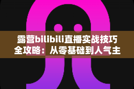 露营bilibili直播实战技巧全攻略：从零基础到人气主播的户外开播进阶指南