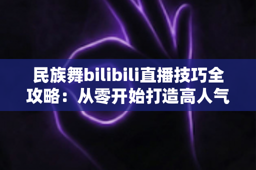 民族舞bilibili直播技巧全攻略：从零开始打造高人气舞蹈直播间的实战指南