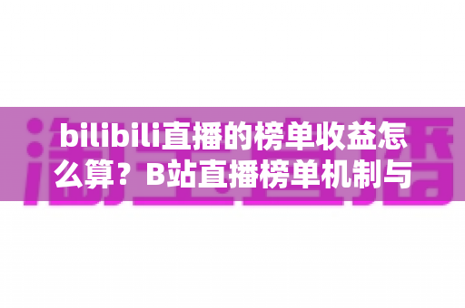 bilibili直播的榜单收益怎么算?B站直播榜单机制与主播收益分配规则全解析 bilibili直播的榜单收益怎么算?B站直播榜单机制与主播收益分配规则全解析