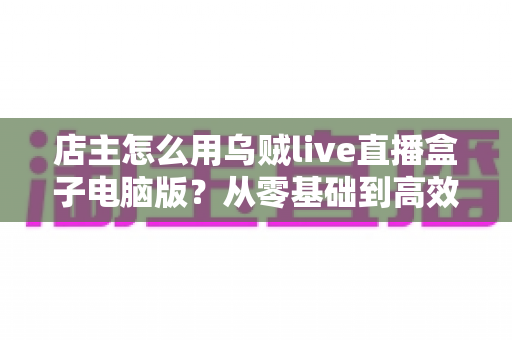 店主怎么用乌贼live直播盒子电脑版?从零基础到高效开播的全流程实操指南 店主怎么用乌贼live直播盒子电脑版?从零基础到高效开播的全流程实操指南