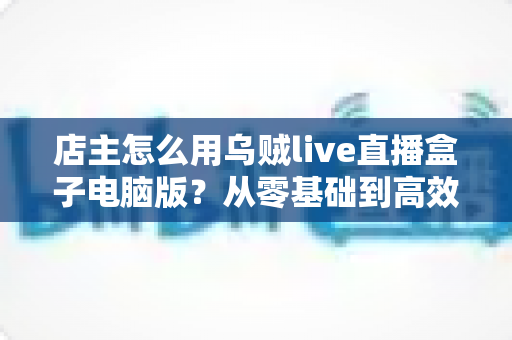 店主怎么用乌贼live直播盒子电脑版?从零基础到高效开播的全流程实操指南 店主怎么用乌贼live直播盒子电脑版?从零基础到高效开播的全流程实操指南