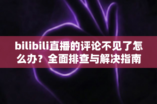 bilibili直播的评论不见了怎么办？全面排查与解决指南助你轻松找回弹幕互动