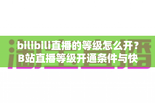 bilibili直播的等级怎么开?B站直播等级开通条件与快速升级全攻略 bilibili直播的等级怎么开?B站直播等级开通条件与快速升级全攻略