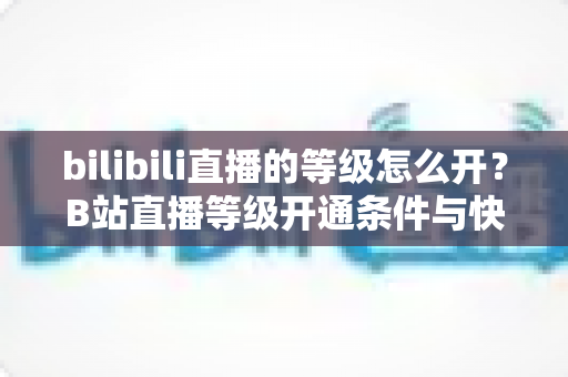 bilibili直播的等级怎么开?B站直播等级开通条件与快速升级全攻略 bilibili直播的等级怎么开?B站直播等级开通条件与快速升级全攻略