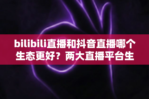 bilibili直播和抖音直播哪个生态更好？两大直播平台生态深度对比与主播选择全指南