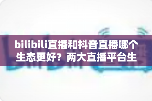 bilibili直播和抖音直播哪个生态更好？两大直播平台生态深度对比与主播选择全指南