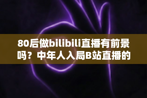 80后做bilibili直播有前景吗?中年人入局B站直播的机遇、挑战与实战指南 80后做bilibili直播有前景吗?中年人入局B站直播的机遇、挑战与实战指南