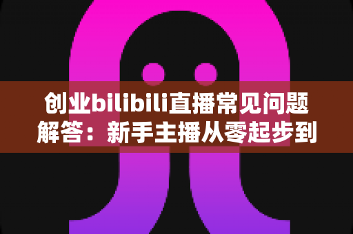 创业bilibili直播常见问题解答:新手主播从零起步到稳定变现的实战全攻略 创业bilibili直播常见问题解答:新手主播从零起步到稳定变现的实战全攻略