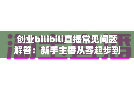 创业bilibili直播常见问题解答:新手主播从零起步到稳定变现的实战全攻略 创业bilibili直播常见问题解答:新手主播从零起步到稳定变现的实战全攻略