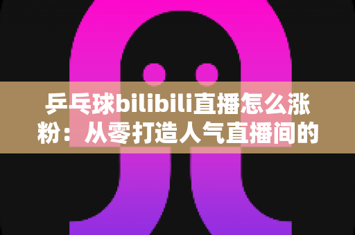 乒乓球bilibili直播怎么涨粉：从零打造人气直播间的实战涨粉指南