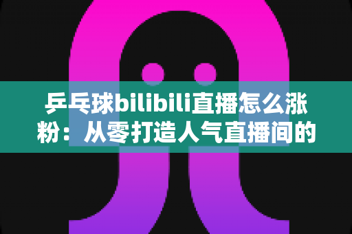 乒乓球bilibili直播怎么涨粉：从零打造人气直播间的实战涨粉指南