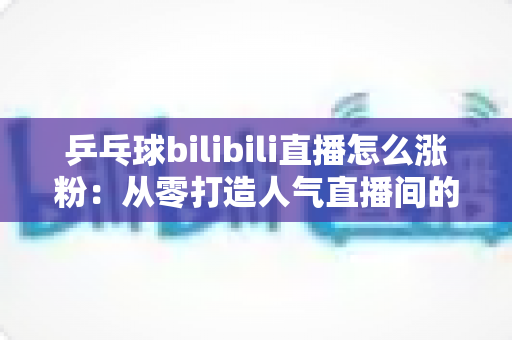 乒乓球bilibili直播怎么涨粉：从零打造人气直播间的实战涨粉指南