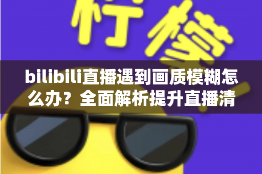 bilibili直播遇到画质模糊怎么办?全面解析提升直播清晰度的实用技巧指南 bilibili直播遇到画质模糊怎么办?全面解析提升直播清晰度的实用技巧指南