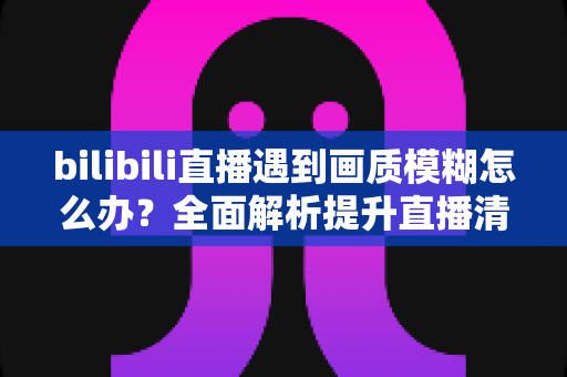 bilibili直播遇到画质模糊怎么办?全面解析提升直播清晰度的实用技巧指南 bilibili直播遇到画质模糊怎么办?全面解析提升直播清晰度的实用技巧指南