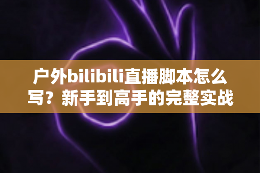 户外bilibili直播脚本怎么写?新手到高手的完整实战指南 户外bilibili直播脚本怎么写?新手到高手的完整实战指南