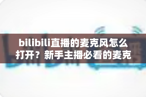 bilibili直播的麦克风怎么打开？新手主播必看的麦克风开启与调试全攻略