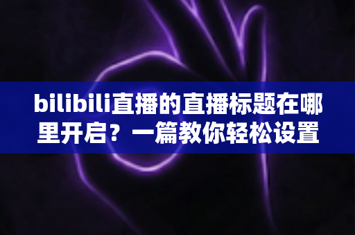 bilibili直播的直播标题在哪里开启？一篇教你轻松设置直播间标题的实用全攻略